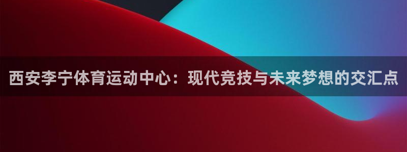 ug环球官网注册：西安李宁体育运动中心：现代竞技与未来梦想的交汇点